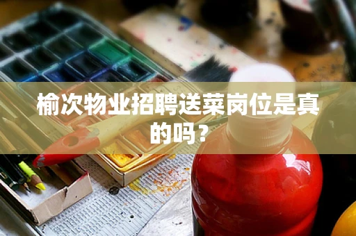 榆次物业招聘送菜岗位是真的吗？