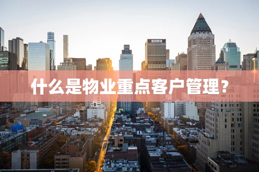 什么是物业重点客户管理？